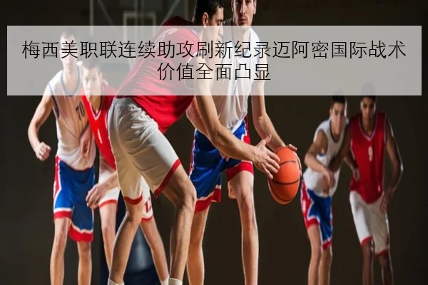 梅西美职联连续助攻刷新纪录迈阿密国际战术价值全面凸显